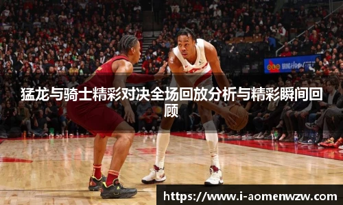 猛龙与骑士精彩对决全场回放分析与精彩瞬间回顾
